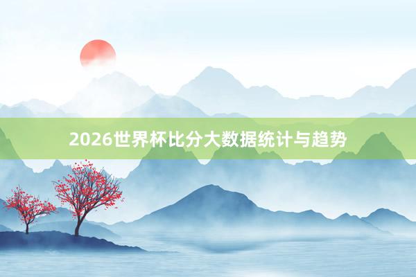 2026世界杯比分大数据统计与趋势