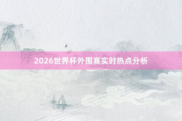 2026世界杯外围赛实时热点分析