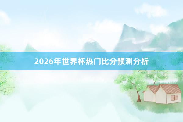 2026年世界杯热门比分预测分析